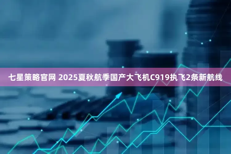 七星策略官网 2025夏秋航季国产大飞机C919执飞2条新航线