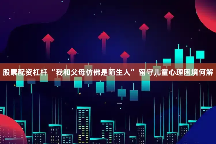 股票配资杠杆 “我和父母仿佛是陌生人” 留守儿童心理困境何解
