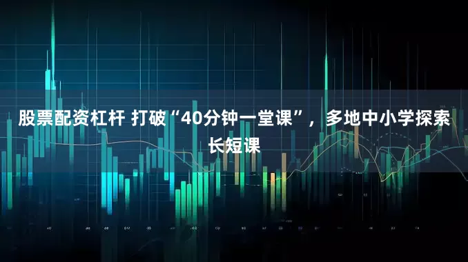 股票配资杠杆 打破“40分钟一堂课”，多地中小学探索长短课