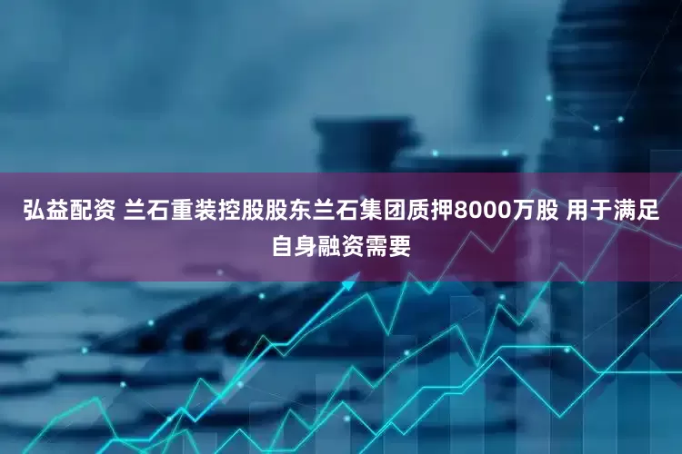 弘益配资 兰石重装控股股东兰石集团质押8000万股 用于满足自身融资需要