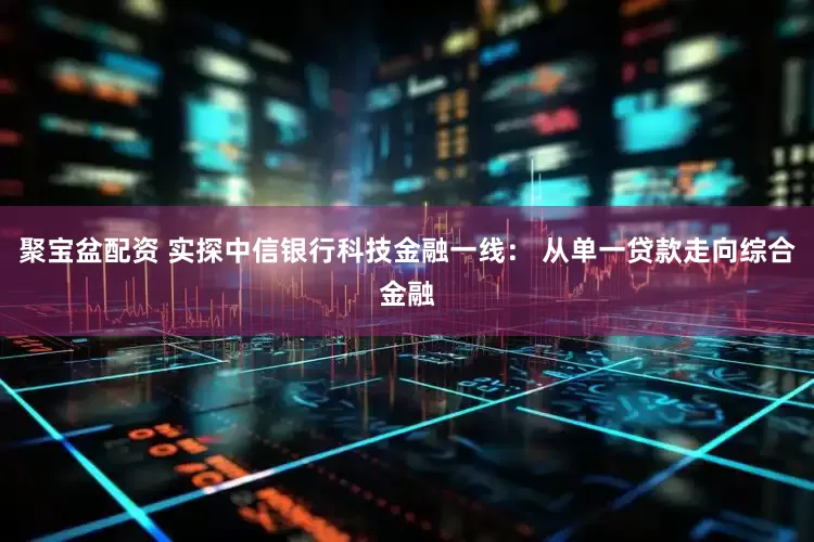 聚宝盆配资 实探中信银行科技金融一线： 从单一贷款走向综合金融