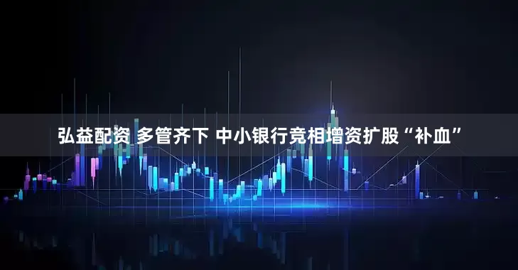 弘益配资 多管齐下 中小银行竞相增资扩股“补血”