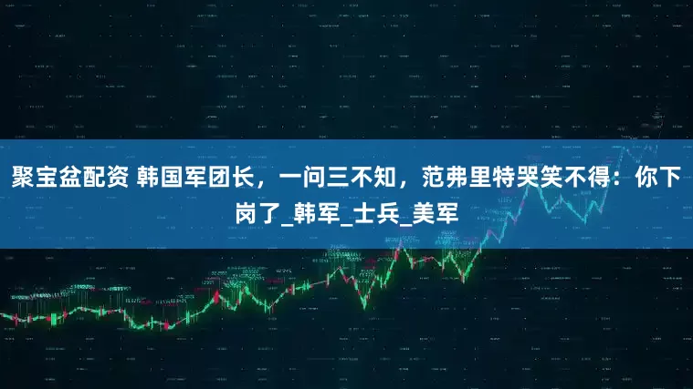聚宝盆配资 韩国军团长，一问三不知，范弗里特哭笑不得：你下岗了_韩军_士兵_美军