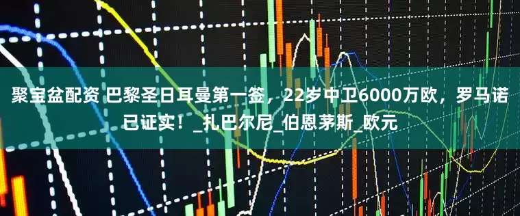 聚宝盆配资 巴黎圣日耳曼第一签，22岁中卫6000万欧，罗马诺已证实！_扎巴尔尼_伯恩茅斯_欧元