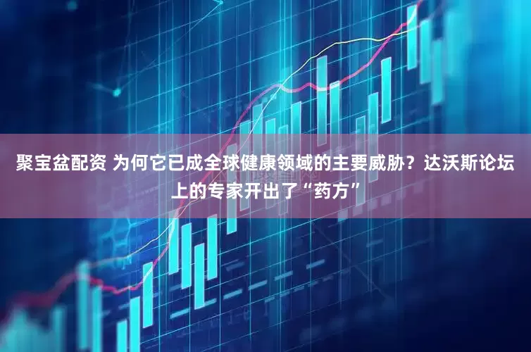 聚宝盆配资 为何它已成全球健康领域的主要威胁？达沃斯论坛上的专家开出了“药方”