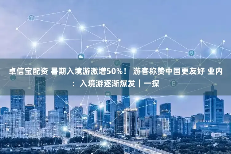 卓信宝配资 暑期入境游激增50%！ 游客称赞中国更友好 业内：入境游逐渐爆发｜一探