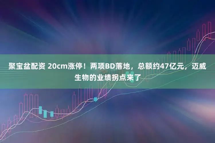 聚宝盆配资 20cm涨停！两项BD落地，总额约47亿元，迈威生物的业绩拐点来了