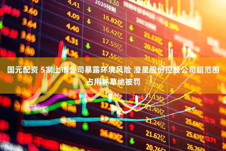 国元配资 5家上市公司暴露环境风险 澄星股份控股公司超范围占用林草地被罚