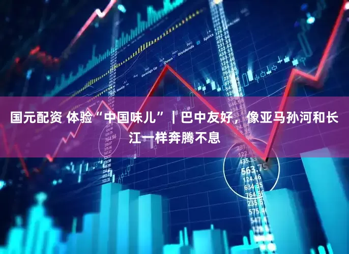 国元配资 体验“中国味儿”｜巴中友好，像亚马孙河和长江一样奔腾不息