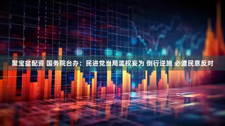 聚宝盆配资 国务院台办：民进党当局滥权妄为 倒行逆施 必遭民意反对
