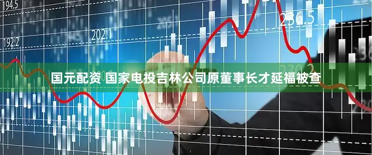 国元配资 国家电投吉林公司原董事长才延福被查