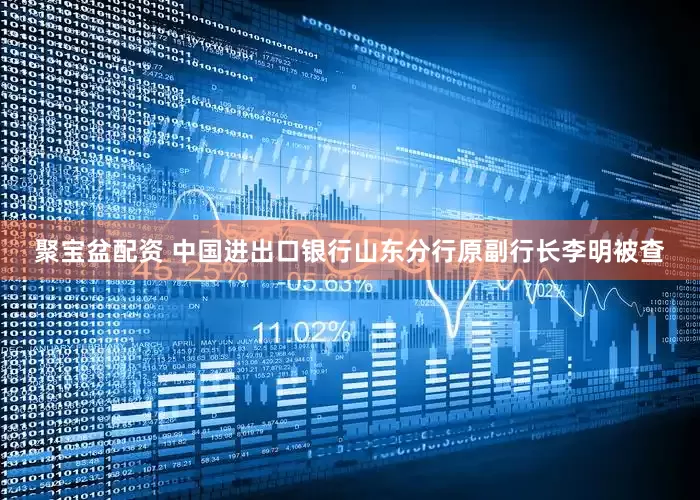 聚宝盆配资 中国进出口银行山东分行原副行长李明被查