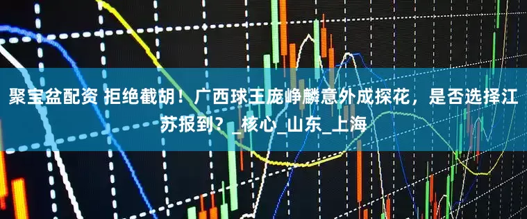 聚宝盆配资 拒绝截胡！广西球王庞峥麟意外成探花，是否选择江苏报到？_核心_山东_上海