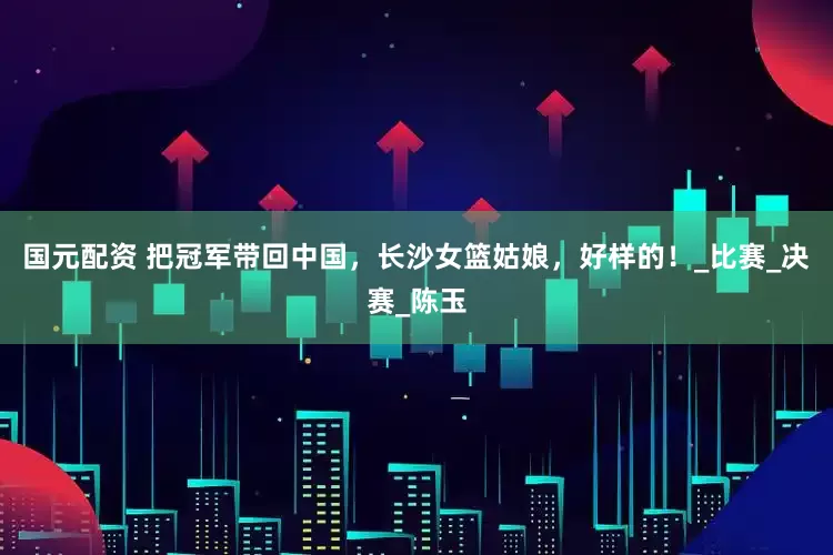 国元配资 把冠军带回中国，长沙女篮姑娘，好样的！_比赛_决赛_陈玉