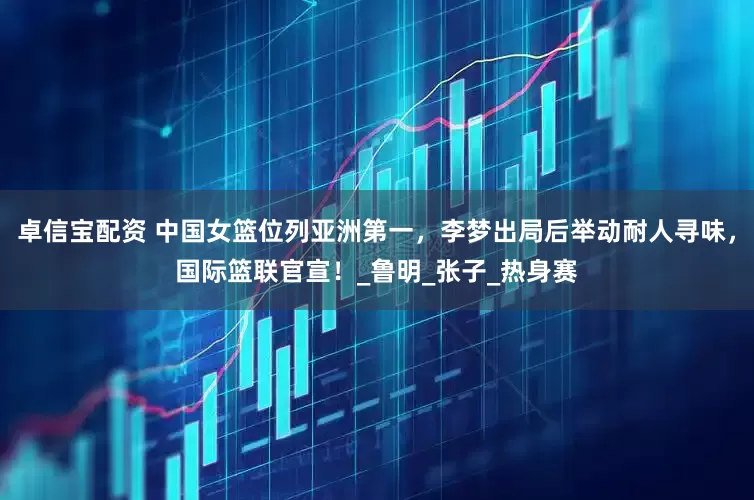 卓信宝配资 中国女篮位列亚洲第一，李梦出局后举动耐人寻味，国际篮联官宣！_鲁明_张子_热身赛
