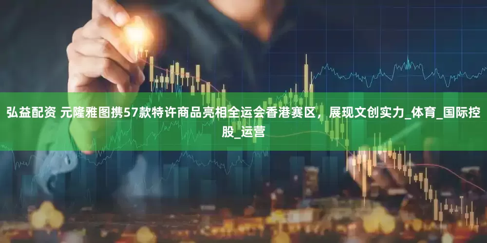弘益配资 元隆雅图携57款特许商品亮相全运会香港赛区，展现文创实力_体育_国际控股_运营