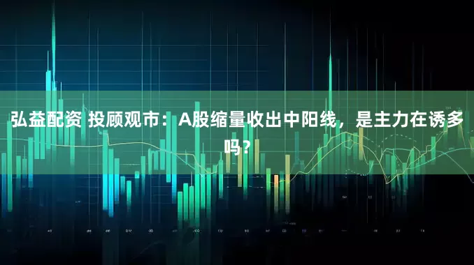 弘益配资 投顾观市：A股缩量收出中阳线，是主力在诱多吗？