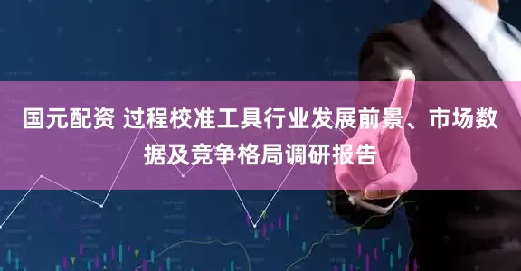 国元配资 过程校准工具行业发展前景、市场数据及竞争格局调研报告